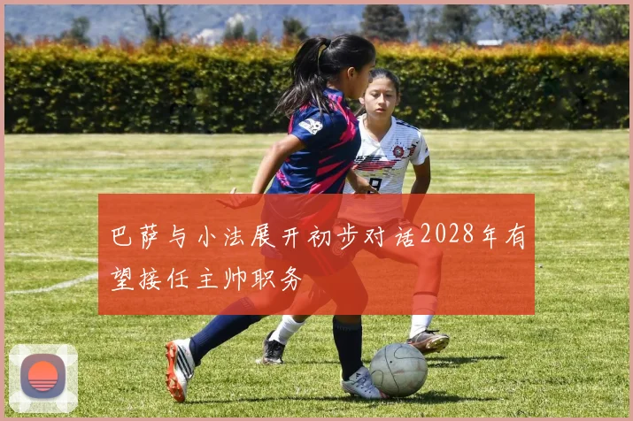 巴萨与小法展开初步对话2028年有望接任主帅职务
