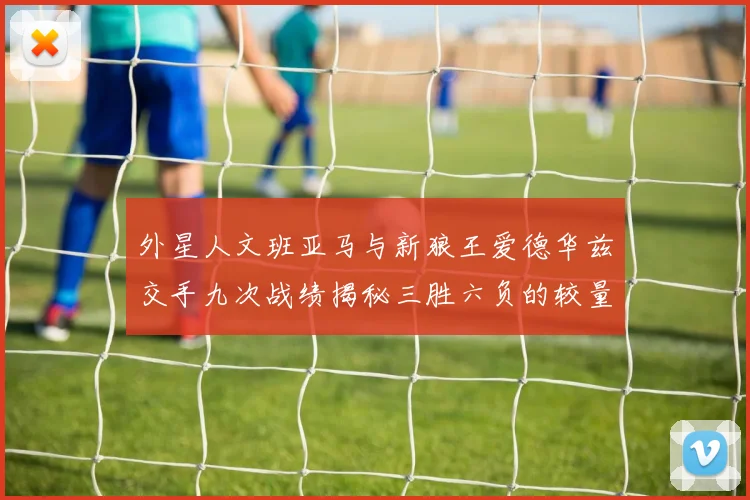 外星人文班亚马与新狼王爱德华兹交手九次战绩揭秘三胜六负的较量分析