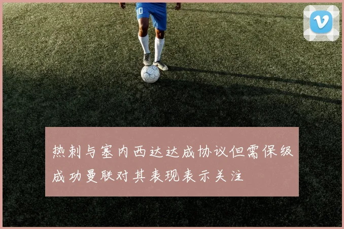 热刺与塞内西达达成协议但需保级成功曼联对其表现表示关注
