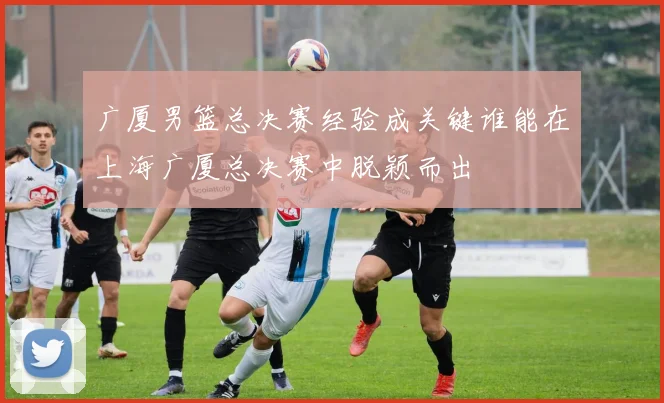 广厦男篮总决赛经验成关键谁能在上海广厦总决赛中脱颖而出