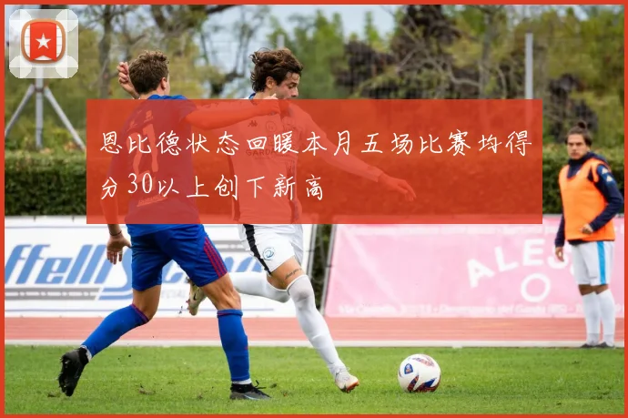 恩比德状态回暖本月五场比赛均得分30以上创下新高