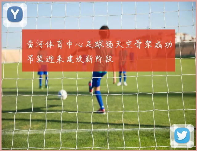 黄河体育中心足球场天空骨架成功吊装迎来建设新阶段