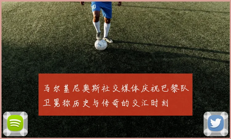 马尔基尼奥斯社交媒体庆祝巴黎队卫冕称历史与传奇的交汇时刻