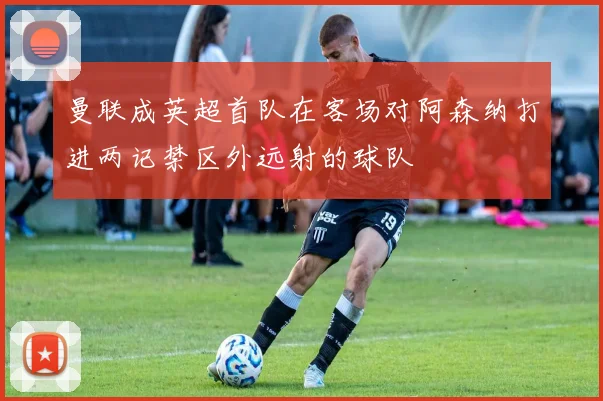 曼联成英超首队在客场对阿森纳打进两记禁区外远射的球队