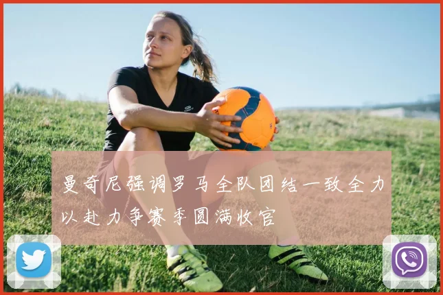曼奇尼强调罗马全队团结一致全力以赴力争赛季圆满收官